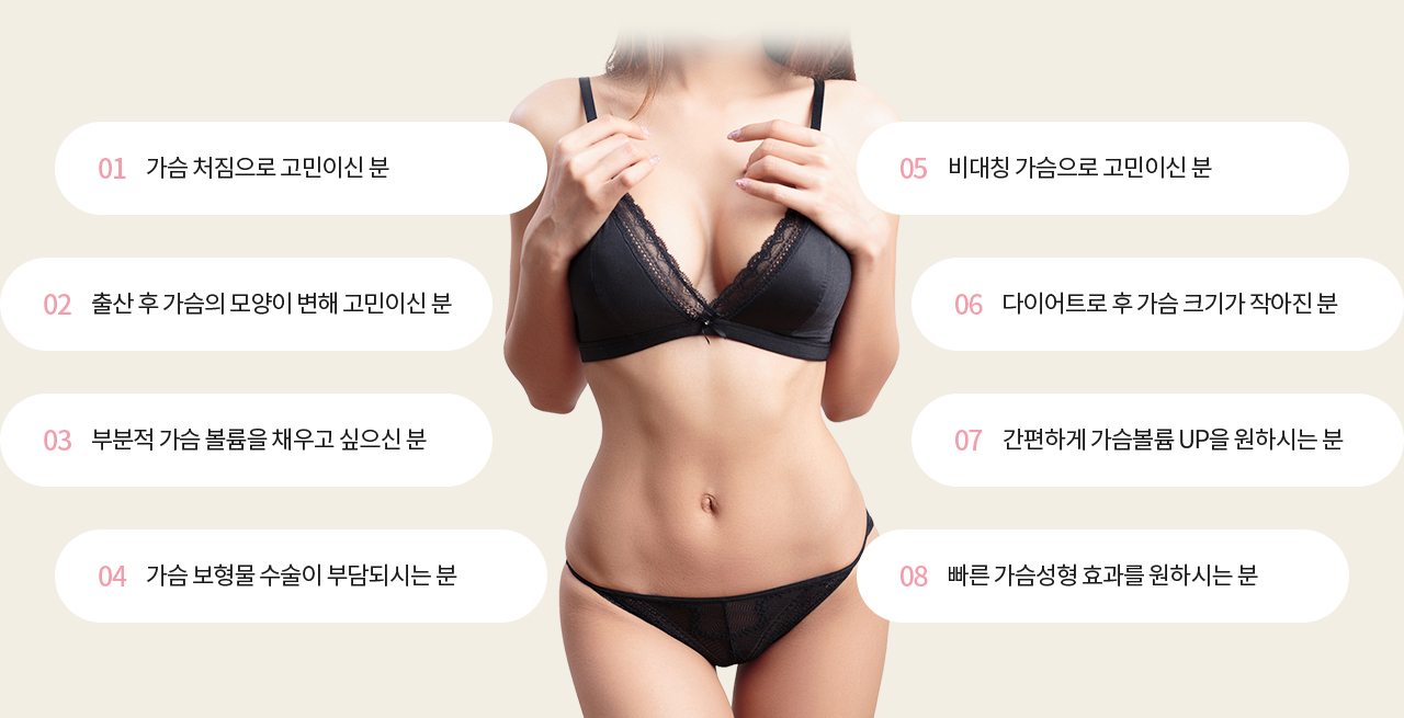 01 가슴 처짐으로 고민이신 분, 02 출산 후 가슴의 모양이 변해 고민이신 분, 03 부분적 가슴 볼륨을 채우고 싶으신 분 , 04 가슴 보형물 수술이 부담되시는 분, 05 비대칭 가슴으로 고민이신 분 , 06 다이어트로 후 가슴 크기가 작아진 분, 07 간편하게 가슴볼륨 UP을 원하시는 분, 08 빠른 가슴성형 효과를 원하시는 분